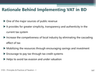 One of the major sources of public revenue
 It provides for greater simplicity, transparency and authenticity in the
current tax system
 Increase the competiveness of local industry by eliminating the cascading
effect of tax
 Mobilizing the resources through encouraging savings and investment
 Encourage to pay tax through tax credit systems
 Helps to avoid tax evasion and under valuation
Rationale Behind Implementing VAT in BD
3105 :: Principles & Practices of Taxation - I VAT
 
