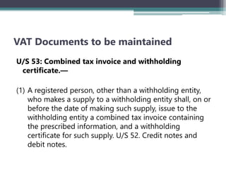 VAT Documents to be maintained
U/S 53: Combined tax invoice and withholding
certificate.—
(1) A registered person, other than a withholding entity,
who makes a supply to a withholding entity shall, on or
before the date of making such supply, issue to the
withholding entity a combined tax invoice containing
the prescribed information, and a withholding
certificate for such supply. U/S 52. Credit notes and
debit notes.
 