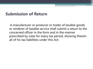 Submission of Return
A manufacturer or producer or trader of taxable goods
or renderer of taxable service shall submit a return to the
concerned officer in the form and in the manner
prescribed by rules for every tax period, showing therein
all of his tax liabilities under this Act.
 