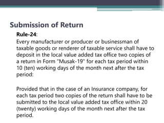 Submission of Return
Rule-24:
Every manufacturer or producer or businessman of
taxable goods or renderer of taxable service shall have to
deposit in the local value added tax office two copies of
a return in Form "Musak-19" for each tax period within
10 (ten) working days of the month next after the tax
period:
Provided that in the case of an Insurance company, for
each tax period two copies of the return shall have to be
submitted to the local value added tax office within 20
(twenty) working days of the month next after the tax
period.
 