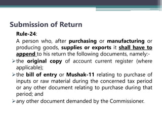 Submission of Return
Rule-24:
A person who, after purchasing or manufacturing or
producing goods, supplies or exports it shall have to
append to his return the following documents, namely:-
the original copy of account current register (where
applicable);
the bill of entry or Mushak-11 relating to purchase of
inputs or raw material during the concerned tax period
or any other document relating to purchase during that
period; and
any other document demanded by the Commissioner.
 