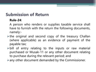 Submission of Return
Rule-24:
A person who renders or supplies taxable service shall
have to furnish with the return the following documents,
namely:-
the original and second copy of the treasury Challan
(where applicable) as an evidence of payment of the
payable tax;
bill of entry relating to the inputs or raw material
purchased or Musak-11 or any other document relating
to purchase during the relevant period; and
any other document demanded by the Commissioner.
 
