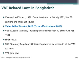  Value Added Tax Act, 1991: Came into force on 1st July 1991; Has 73
sections and Three Schedules
 Value Added Tax Act, 2012 (To be effective from 2015)
 Value Added Tax Rules, 1991: Empowered by section 72 of the VAT Act
1991
 Finance Act
 SRO (Statutory Regulatory Orders): Empowered by section 21 of the VAT
Act 1991
 VAT Case Law
VAT Related Laws in Bangladesh
3105 :: Principles & Practices of Taxation - I VAT
 