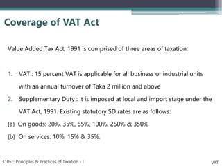 Value Added Tax Act, 1991 is comprised of three areas of taxation:
1. VAT : 15 percent VAT is applicable for all business or industrial units
with an annual turnover of Taka 2 million and above
2. Supplementary Duty : It is imposed at local and import stage under the
VAT Act, 1991. Existing statutory SD rates are as follows:
(a) On goods: 20%, 35%, 65%, 100%, 250% & 350%
(b) On services: 10%, 15% & 35%.
Coverage of VAT Act
3105 :: Principles & Practices of Taxation - I VAT
 