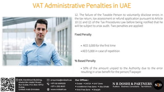 VAT Administrative Penalties in UAE
12. The failure of the Taxable Person to voluntarily disclose errors in
the tax return, tax assessment or refund application pursuant to Article
10 (1) and (2) of the Tax Procedures Law before being notified that he
will be subject to a tax audit. Two penalties are applied:
Fixed Penalty
• AED 3,000 for the first time
• AED 5,000 in case of repetition
% Based Penalty
• 50% of the amount unpaid to the Authority due to the error
resulting in a tax benefit for the person/Taxpayer
 