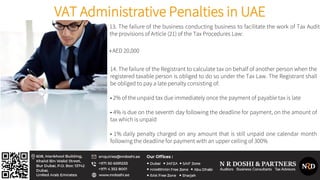 VAT Administrative Penalties in UAE
13. The failure of the business conducting business to facilitate the work of Tax Audito
the provisions of Article (21) of the Tax Procedures Law:
• AED 20,000
14. The failure of the Registrant to calculate tax on behalf of another person when the
registered taxable person is obliged to do so under the Tax Law. The Registrant shall
be obliged to pay a late penalty consisting of:
• 2% of the unpaid tax due immediately once the payment of payable tax is late
• 4% is due on the seventh day following the deadline for payment, on the amount of
tax which is unpaid
• 1% daily penalty charged on any amount that is still unpaid one calendar month
following the deadline for payment with an upper ceiling of 300%
 