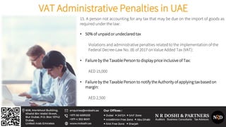 VAT Administrative Penalties in UAE
15. A person not accounting for any tax that may be due on the import of goods as
required under the law:
• 50% of unpaid or undeclared tax
Violations and administrative penalties related to the implementation of the
Federal Decree-Law No. (8) of 2017 on Value Added Tax (VAT):
• Failure by the Taxable Person to display price inclusive of Tax:
AED 15,000
• Failure by the Taxable Person to notify the Authority of applying tax based on
margin:
AED 2,500
 