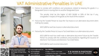 VAT Administrative Penalties in UAE
• Failure to comply with conditions and procedures related to keeping the goods in a
Designated Zone or moving them to another Designated Zone:
The penalty shall be the higher of AED 50,000 or 50% of the tax if any,
chargeable in respect of the goods as the result of the violation
• Failure by the Taxable Person to issue the Tax Invoice or an alternative document when
making any supply:
AED 5,000 for each tax invoice or alternative document:
• Failure by the Taxable Person to issue a Tax Credit Note or an alternative document:
AED 5,000 for each tax credit note or alternative document Failure by the Taxable
Person to comply with the conditions and procedures regarding the issuance of
electronic Tax Invoices and electronic Tax Credit Notes:
AED 5,000 for each incorrect document
 