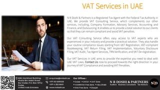 VAT Services in UAE
N R Doshi & Partners is a Registered Tax Agent with the Federal Tax Authority in
UAE. We provide VAT Consulting Service, which complements our other
services, including, Company Formation, Advisory Services, Accounting and
Finance, and Outsourcing. It enables us to provide a total solution to our clients
so that they can remain compliant and avoid VAT penalties.
Our VAT Consulting Service offers easy access to VAT experts who are
experienced in your industry and provide a practical solution. They also handle
your routine compliance issues starting from VAT Registration, VAT-compliant
Bookkeeping, VAT Return Filing, VAT Implementation, Voluntary Disclosure
Filing, VAT Audit, Tax Agent Services, TRN Verification, and VAT De-registration.
Our VAT Services in UAE aims to provide the expertise you need to deal with
UAE VAT Laws. Contact Us now to proceed towards the right direction in your
journey of VAT Compliance and avoiding VAT Penalties.
 
