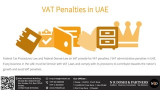 VAT Penalties in UAE
Federal Tax Procedures Law and Federal Decree-Law on VAT provide for VAT penalties / VAT administrative penalties in UAE.
Every business in the UAE must be familiar with VAT Laws and comply with its provisions to contribute towards the nation’s
growth and avoid VAT penalties.
 