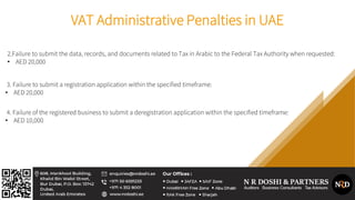 VAT Administrative Penalties in UAE
2.Failure to submit the data, records, and documents related to Tax in Arabic to the Federal Tax Authority when requested:
• AED 20,000
3. Failure to submit a registration application within the specified timeframe:
• AED 20,000
4. Failure of the registered business to submit a deregistration application within the specified timeframe:
• AED 10,000
 