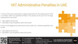 VAT Administrative Penalties in UAE
7. Failure of the person appointed as a legal representative for the taxable person to file
a Tax Return within the specified timeframe. The penalty will be due from the legal
representative’s own funds:
• AED 1,000 for the first time
• AED 2,000 in case of repetition within (24) months
8. Failure of the Registrant to submit the tax return within the timeframe specified in the
tax law:
• AED 1,000 for the first time
• AED 2000 in case of repetition within (24) months
 