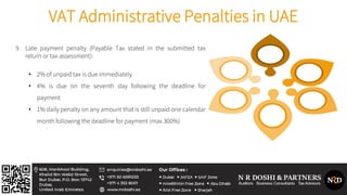 VAT Administrative Penalties in UAE
9. Late payment penalty (Payable Tax stated in the submitted tax
return or tax assessment):
• 2% of unpaid tax is due immediately
• 4% is due on the seventh day following the deadline for
payment
• 1% daily penalty on any amount that is still unpaid one calendar
month following the deadline for payment (max 300%)
 