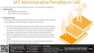 VAT Administrative Penalties in UAE
10. Incorrect tax return by the taxable business. Two penalties are applied:
• Fixed Penalty
• AED 3,000 for the first time
• AED 5,000 in case of repetition
• % Based Penalty
% based penalty shall be applied on the amount unpaid to the Authority
due to the error and resulting in a tax benefit as follows:
• 50% if the registered business does not make a voluntary disclosure or
he makes the disclosure after being notified of the tax audit, and the
Authority has started the tax audit process, or after being asked for
information relating to the tax audit, whichever takes place first
• 30% if the registered business makes the voluntary disclosure after
being notified of the tax audit and before the Authority starts the tax
audit
• 5% if the registered business makes a voluntary disclosure before
being notified of the tax audit by the Authority
 