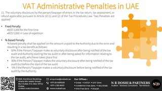 VAT Administrative Penalties in UAE
11. The voluntary disclosure by the person/taxpayer of errors in the tax return, tax assessment, or
refund applicable pursuant to Article 10 (1) and (2) of the Tax Procedures Law. Two Penalties are
applied:
• Fixed Penalty
•AED 3,000 for the first time
•AED 5,000 in case of repetition
• % Based Penalty
% based penalty shall be applied on the amount unpaid to the Authority due to the error and
resulting in a tax benefit as follows:
• 50% if the Person/Taxpayer make as voluntary disclosure after being notified of the tax
audit and Authority starting the tax audit or after being asked for information relating to
the tax audit, whichever takes place first
• 30% if the Person/Taxpayer makes the voluntary disclosure after being notified of the tax
audit but before the start of the tax audit
• 5% if the Person/Taxpayer makes a voluntary disclosure before being notified of the tax
audit by the Authority.
 