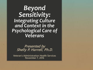 Beyond
Sensitivity:
Integrating Culture
and Context in the
Psychological Care of
Veterans
Presented by
Shelly P. Harrell, Ph.D.
Veteran’s Administration Health Services
November 7, 2016
 
