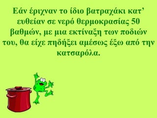 Εάν έριχναν το ίδιο βατραχάκι κατ’
ευθείαν σε νερό θερμοκρασίας 50
βαθμών, με μια εκτίναξη των ποδιών
του, θα είχε πηδήξει αμέσως έξω από την
κατσαρόλα.
 