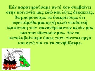 Εάν παρατηρούσαμε αυτό που συμβαίνει
στην κοινωνία μας εδώ και λίγες δεκαετίες,
θα μπορούσαμε να διακρίνουμε ότι
υφιστάμεθα μια αργή αλλά σταδιακή
εξαφάνιση των πανανθρώπινων αξιών μας
και των ιδανικών μας. Δεν το
καταλαβαίνουμε όμως γιατί γίνεται αργά
και σιγά για να το συνηθίζουμε.
 