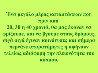 Ένα μεγάλο μέρος καταστάσεων που
πριν από
20, 30 η 40 χρονιά, θα μας έκαναν να
φρίξουμε, και να βγούμε στους δρόμους,
σιγά σιγά έγιναν κοινότυπες και σήμερα
περνάνε απαρατήρητες η αφήνουν
τελείως αδιάφορη την πλειονότητα του
κόσμου.
 