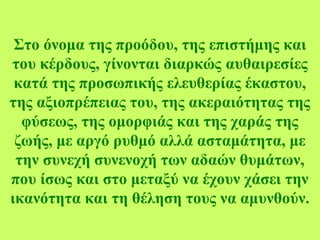 Στο όνομα της προόδου, της επιστήμης και
του κέρδους, γίνονται διαρκώς αυθαιρεσίες
κατά της προσωπικής ελευθερίας έκαστου,
της αξιοπρέπειας του, της ακεραιότητας της
φύσεως, της ομορφιάς και της χαράς της
ζωής, με αργό ρυθμό αλλά ασταμάτητα, με
την συνεχή συνενοχή των αδαών θυμάτων,
που ίσως και στο μεταξύ να έχουν χάσει την
ικανότητα και τη θέληση τους να αμυνθούν.
 