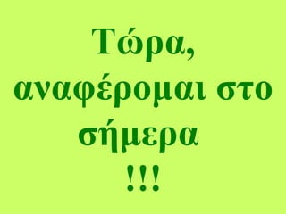 Τώρα,
αναφέρομαι στο
σήμερα
!!!
 