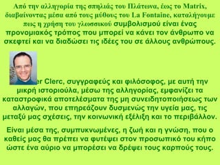 Από την αλληγορία της σπηλιάς του Πλάτωνα, έως το Matrix,
διαβαίνοντας μέσα από τους μύθους του La Fontaine, καταλήγουμε
πως η χρήση του γλωσσικού συμβολισμού είναι ένας
προνομιακός τρόπος που μπορεί να κάνει τον άνθρωπο να
σκεφτεί και να διαδώσει τις ιδέες του σε άλλους ανθρώπους.
Ο Olivier Clerc, συγγραφεύς και φιλόσοφος, με αυτή την
μικρή ιστοριούλα, μέσω της αλληγορίας, εμφανίζει τα
καταστροφικά αποτελέσματα της μη συνειδητοποιήσεως των
αλλαγών, που επηρεάζουν δυσμενώς την υγεία μας, τις
μεταξύ μας σχέσεις, την κοινωνική εξέλιξη και το περιβάλλον.
Είναι μέσα της, συμπυκνωμένες, η ζωή και η γνώση, που ο
καθείς μας θα πρέπει να φυτέψει στον προσωπικό του κήπο
ώστε ένα αύριο να μπορέσει να δρέψει τους καρπούς τους.
 
