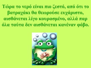Τώρα το νερό είναι πιο ζεστό, από ότι το
βατραχάκι θα θεωρούσε ευχάριστο,
αισθάνεται λίγο κουρασμένο, αλλά παρ
όλα ταύτα δεν αισθάνεται κανέναν φόβο.
 