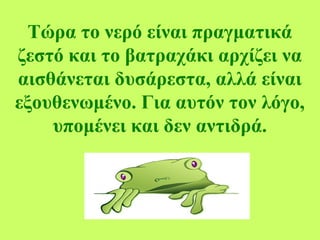 Τώρα το νερό είναι πραγματικά
ζεστό και το βατραχάκι αρχίζει να
αισθάνεται δυσάρεστα, αλλά είναι
εξουθενωμένο. Για αυτόν τον λόγο,
υπομένει και δεν αντιδρά.
 