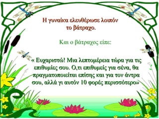 Η γυναίκα ελευθέρωσε λοιπόν
            το βάτραχο.

          Και ο βάτραχος είπε:

« Ευχαριστώ! Μια λεπτομέρεια τώρα για τις
 επιθυμίες σου. Ο,τι επιθυμείς για σένα, θα
 πραγματοποιείται επίσης και για τον άντρα
σου, αλλά γι αυτόν 10 φορές περισσότερο»
 