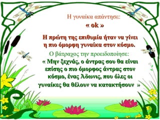 Η γυναίκα απάντησε:
                 « ok »
 Η πρώτη της επιθυμία ήταν να γίνει
  η πιο όμορφη γυναίκα στον κόσμο. 
    Ο βάτραχος την προειδοποίησε:
 « Μην ξεχνάς, ο άντρας σου θα είναι 
  επίσης ο πιο όμορφος άντρας στον 
   κόσμο, ένας Άδωνις, που όλες οι 
γυναίκες θα θέλουν να κατακτήσουν »
 