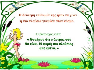 Η δεύτερη επιθυμία της ήταν να γίνει
η πιο πλούσια γυναίκα στον κόσμο. 


          Ο βάτραχος είπε:
    « Θυμήσου ότι ο άντρας σου
   θα είναι 10 φορές πιο πλούσιος
             από εσένα. »
 