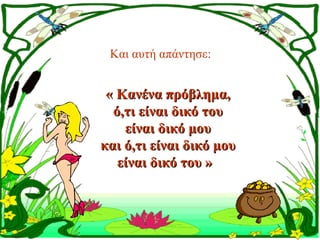 Και αυτή απάντησε: 


 « Κανένα πρόβλημα,
  ό,τι είναι δικό του
    είναι δικό μου
και ό,τι είναι δικό μου
   είναι δικό του » 
 