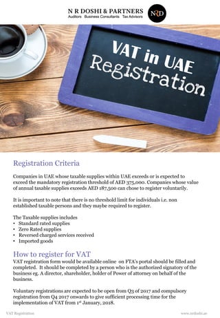 Registration Criteria
Companies in UAE whose taxable supplies within UAE exceeds or is expected to
exceed the mandatory registration threshold of AED 375,000. Companies whose value
of annual taxable supplies exceeds AED 187,500 can chose to register voluntarily.
It is important to note that there is no threshold limit for individuals i.e. non
established taxable persons and they maybe required to register.
The Taxable supplies includes
• Standard rated supplies
• Zero Rated supplies
• Reversed charged services received
• Imported goods
How to register for VAT
VAT registration form would be available online on FTA’s portal should be filled and
completed. It should be completed by a person who is the authorized signatory of the
business eg. A director, shareholder, holder of Power of attorney on behalf of the
business.
Voluntary registrations are expected to be open from Q3 of 2017 and compulsory
registration from Q4 2017 onwards to give sufficient processing time for the
implementation of VAT from 1st January, 2018.
www.nrdoshi.aeVAT Registration
 