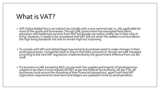 What isVAT?
• VAT (Value AddedTax) is an indirect tax initially with a very nominal rate i.e. 5%, applicable for
most of the goods and businesses.Though UAE government has exempted food items,
education and healthcare services fromVAT but people can notice a little rise in their cost of
living. However, it needs to be considered thatVAT will not strain the wallets much but allows
the high living standards not only to remain high but improving.
• To comply withVAT and related legal requirements businesses need to make changes in their
existing processes. Companies have to ensure that their accounts or records are well managed
according to the newVAT regulations implemented by the government effective from 1st Jan
2018.
• If a business in UAE exceeding AED 375,000 with the supplies and imports of goods/services
subject to tax then it must register forVAT as per the FederalTaxAuthority. As per FTA, all
businesses must ensure the recording of their financial transactions, apart from thatVAT
registration requirements have done and ledgers are updated in time to avoid penalties.
 