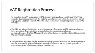 VAT Registration Process
• To complete theVAT registration in UAE, the service is available 24/7 through the FTA’s
website. Businesses should visit the website www.tax.gov.ae, select the e-Services portal,
sign up, and create an account.After the email verification, one can log in and register the
business.
• The FTA has advised businesses to provide precise information and fill up the application
form accurately. Scanned documents including the trade/business license,
passport/Emirates ID of the Manager/Owner of the business must be attached to complete
the registration process.
• The passport/Emirates ID of the authorized signatory must be submitted if the signatory is
not the manager him/herself along with the proof of authorization including articles of
association, power of attorney attested by notary etc.
 