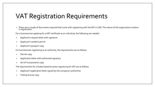 VAT Registration Requirements
• There are a couple of documents required that come with registering with theVAT in UAE.The nature of the organization matters
in registration.
For a businessman applying for aVAT certificate as an individual, the following are needed:
• Applicant’s request letter with signature
• Applicant’s resident permit
• Applicant’s passport copy
For businessmen registering as an authority, the requirements are as follows:
• Decree copy
• Application letter with authorized signatory
• Act of incorporation copy
The requirements for a Dubai-based business registering forVAT are as follows:
• Applicant’s application letter signed by the company’s authorities
• Trading license copy
 