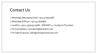 Contact Us
• WhatsApp (Messaging Only): +971 52 6922588
• WhatsApp & Phone: +971 55 4828368
• Landline: +971 4 2500251 (9AM - 7PM GMT+4 - Sunday toThursday)
• For Consultation: consultant@farahatco.com
• For Sales Enquiries: sales@vatregistrationuae.com
 