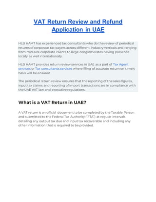 VAT Return Review and Refund
Application in UAE
HLB HAMT has experienced tax consultants who do the review of periodical
returns of corporate tax payers across different industry verticals and ranging
from mid-size corporate clients to large conglomerates having presence
locally as well internationally.
HLB HAMT provides return review services in UAE as a part of Tax Agent
services or Tax consultants services where filing of accurate return on timely
basis will be ensured.
The periodical return review ensures that the reporting of the sales figures,
input tax claims and reporting of import transactions are in compliance with
the UAE VAT law and executive regulations.
What is a VAT Return in UAE?
A VAT return is an official document to be completed by the Taxable Person
and submitted to the Federal Tax Authority (“FTA”) at regular intervals
detailing any output tax due and input tax recoverable and including any
other information that is required to be provided.
 