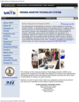 Virginia Assistive Technology System Web Site


                              Online Services | Commonwealth Sites | Help | Governor

                                                                                          Search Virginia.gov




  Home                                                                    Contact Us | Search VATS


     About VATS
                                        Notice: Request for Proposals (RFP)                         Download the RFP
     About AT                           The Department of Rehabilitative Services, Virginia Assistive Technology
     Schedule of                        System (VATS), is soliciting Request for Proposals (RFP) to establish grants
                                        for the provision of community-based assistive technology reutilization
     Events                             services for persons with disabilities throughout the Commonwealth of
                                        Virginia. Ultimately, grant awards will establish the foundation for a
     Programs and
                                        formalized network for Virginia reuse programs to address the assistive
     Services                           technology (AT) and durable medical equipment (DME) needs of persons
                                        with disabilities, primarily those who do not have the resources necessary
     Links                              to purchase the equipment they need. The RFP is available for download in
     Equipment                          Word Format. For more information please call (804) 662-9990.

     Exchange

     Equipment Reuse

     Vendors

     Whats New

     Assistive
     Technology
     Education Portal

     Contact Us




                                     The mission of the Virginia Assistive Technology System (VATS) is to
                                     ensure that Virginians of all ages and abilities can acquire the appropriate,
                                     affordable assistive and information technologies and services they need
   Governor of Virginia              to participate in society as active citizens.

                                     Explore our site to learn more about our programs and services and all
                                     you have ever wanted to know about assistive technology.

                                                            Virginia Assistive Technology System
                                                                   8004 Franklin Farms Drive
                                                                    Richmond Virginia 23229
                                                                         804.662.9990
                                                                       804.662.9478 (fax)
                                                                         800.435.8490




http://www.vats.org/[11/9/2009 10:09:26 AM]
 