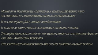 MONSOON IS TRADITIONALLY DEFINED AS A SEASONAL REVERSING WIND
ACCOMPANIED BY CORRESPONDING CHANGES IN PRECIPITATION.
IT OCCURS IN JUNE, JULY, AUGUST AND SEPTEMBER.
IT IS REFER AS RAINY PHASE OF A SEASONALLY CHANGING PATTERN.
THE MAJOR MONSOON SYSTEMS OF THE WORLD CONSIST OF THE WESTERN AFRICAN
AND ASIA- AUSTRALIAN MONSOONS.
THE SOUTH-WEST MONSOON WINDS ARE CALLED ‘NAIRUTYA MAARUT’ IN INDIA.
 