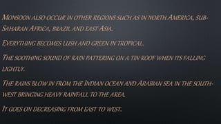 MONSOON ALSO OCCUR IN OTHER REGIONS SUCH AS IN NORTH AMERICA, SUB-
SAHARAN AFRICA, BRAZIL AND EAST ASIA.
EVERYTHING BECOMES LUSH AND GREEN IN TROPICAL.
THE SOOTHING SOUND OF RAIN PATTERING ON A TIN ROOF WHEN ITS FALLING
LIGHTLY.
THE RAINS BLOW IN FROM THE INDIAN OCEAN AND ARABIAN SEA IN THE SOUTH-
WEST BRINGING HEAVY RAINFALL TO THE AREA.
IT GOES ON DECREASING FROM EAST TO WEST.
 