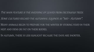 THE MAIN FEATURE IS THE SHEDDING OF LEAVES FROM DECIDUOUS TREES.
SOME CULTURES REGARD THE AUTUMNAL EQUINOX AS “MID - AUTUMN”.
MANY ANIMALS BEGIN TO PREPARE FOR THE WINTER BY STORING FOOD IN THEIR
NEST AND DENS OR FAT ON THEIR BODIES.
IN AUTUMN, THERE IS LESS SUNLIGHT BECAUSE THE DAYS ARE SHORTER.
 