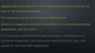 SUMMER BEGINS ON THE DAY OF THE SUMMER SOLSTICE AND ENDS ON THE
DAY OF THE AUTUMNAL EQUINOX.
THE DAYS ARE LONGER AND THE NIGHTS ARE SHORTER.
WHEN IT IS SUMMER IN SOUTHERN HEMISPHERE, IT IS WINTER IN NORTHERN
HEMISPHERE, AND VICE VERSA.
IT IS THE WHOLE MONTHS OF DECEMBER, JANUARY, AND FEBRUARY IN
SOUTHERN HEMISPHERE, AND THE WHOLE MONTHS OF JUNE, JULY, AND
AUGUST IN THE NORTHERN HEMISPHERE.
 