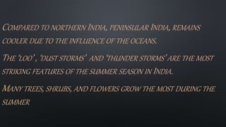 COMPARED TO NORTHERN INDIA, PENINSULAR INDIA, REMAINS
COOLER DUE TO THE INFLUENCE OF THE OCEANS.
THE ‘LOO’ , ‘DUST STORMS’ AND ‘THUNDER STORMS’ ARE THE MOST
STRIKING FEATURES OF THE SUMMER SEASON IN INDIA.
MANY TREES, SHRUBS, AND FLOWERS GROW THE MOST DURING THE
SUMMER
 