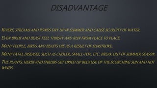 DISADVANTAGE
RIVERS, STREAMS AND PONDS DRY UP IN SUMMER AND CAUSE SCARCITY OF WATER.
EVEN BIRDS AND BEAST FEEL THIRSTY AND RUN FROM PLACE TO PLACE.
MANY PEOPLE, BIRDS AND BEASTS DIE AS A RESULT OF SUNSTROKE.
MANY FATAL DISEASES, SUCH AS CHOLER, SMALL-POX, ETC. BREAK OUT OF SUMMER SEASON.
THE PLANTS, HERBS AND SHRUBS GET DRIED UP BECAUSE OF THE SCORCHING SUN AND HOT
WINDS.
 
