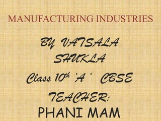 MANUFACTURING INDUSTRIES

     BY VATSALA
        SHUKLA
  Class 10th ‘A ‘ CBSE

      TEACHER:
    PHANI MAM
 