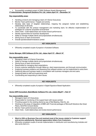 Successfully completed project of SAM (Software Assets Management)
IT Administrator, Designsoft Solutions Pvt. Ltd., Indore April 14’ – December 14’
Key responsibility areas:
 Handling a branch and managing a team of 4 Senior Executives
 Monitor Team performance / Targets and activity
 Develop data base of targeted relationships, mapping the assigned market and establishing
relationships at all levels
 To coordinate with the product management and marketing team, for effective implementation of
strategies for customer acquisition at local level
 Client Visits – build relationships and review branch performance
 Identify opportunities for business development
 Ability to manage multiple clients and projects/task simultaneously.
 Strong focus on team environment.
 Overall operational/administrative control
KEY HIGHLIGHTS
 Efficiently completed couple of projects in Autodesk Software.
Senior Manager, KDK Software (I) Pvt. Ltd., Jaipur April 13’ – March 14’
Key responsibility areas:
 Managing a team of 9 Senior Executives
 Ability to manage multiple clients and projects/task simultaneously.
 Strong focus on team environment.
 Responsible for managing client expectations.
 Ensure customer satisfaction through follow-up, client responsiveness, and thorough communication.
 Analyzing business problems and assessing how software solution can be implemented to solve them.
 Gathering data and business needs in consultation with business managers and end users.
 Assigning tasks to staff and supervising work
 Coordinating and responding to client issues
KEY HIGHLIGHTS
 Efficiently completed couple of projects in Digital Signature Based Application.
Senior ERP-Consultant, BatchMaster Software Pvt. Ltd., Indore May07’ – Feb 13’
Key responsibility areas:
 Managed a team of 5 Executives
 Responsible for monitoring of the support team with issues worked.
 Providing support to the existing clients by way of Net Meeting, Web Ex, etc.
 Working on the areas of integration of BME with Financial packages of Microsoft Solutions like Great
Plains, ACCPAC & Quick Books
 Monitor Team performanceand activity
 Client Visits – build relationships and review branch performance
KEY HIGHLIGHTS
 Went to USA on Business Visa and resolved most of the issues related to Customer support
and service satisfactorily. Received appreciation letters from Customers.
 Efficiently completed couple of remote implementation in distribution and manufacturing modules and
also some Add on’s.
 