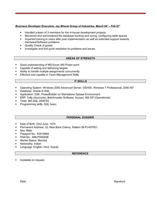 Business Developer Executive, Jay Bharat Group of Industries, March 04’ – Feb 07’
 Handled a team of 3 members for the in-house development projects.
 Monitored and administered the database tracking and tuning, configuring table spaces.
 Imparted training to users after post implementation as well as extended support towards
Hardware/Software problems.
 Quality Check of goods.
 Investigate and find quick resolution to problems and issues.
AREAS OF STRENGTH
 Good understanding of MS Excel, MS Power point
 Capable of setting and delivering targets
 Ability to handle multiple assignments concurrently
 Effective and capable in Team Management Skills
IT SKILLS
 Operating System: Windows 2000 Advanced Server, OS/400, Windows 7 Professional, 2000 /NT
 Database: Oracle 9i SQL
 Application: D2K, PowerBuilder on Standalone Sybase Environment.
 ERP: Tally (Accounts), Batchmaster Software, Accpac, MS GP (Operational).
 Tools: MS-SQL 2008 R2
 Programming skills: SQL basic.
PERSONAL DOSSIER
 Date of Birth: 23rd June, 1979
 Permanent Address: 32, New Bank Colony, Ratlam (M.P)-457001.
 Sex: Male
 Passport No.: K5918964
 PAN No.: AMLPS9094B
 Marital Status: Married
 Nationality: Indian
 Language: English, Hind, Gujrati.
REFERENCE
 Available on request.
Date: Signature
 