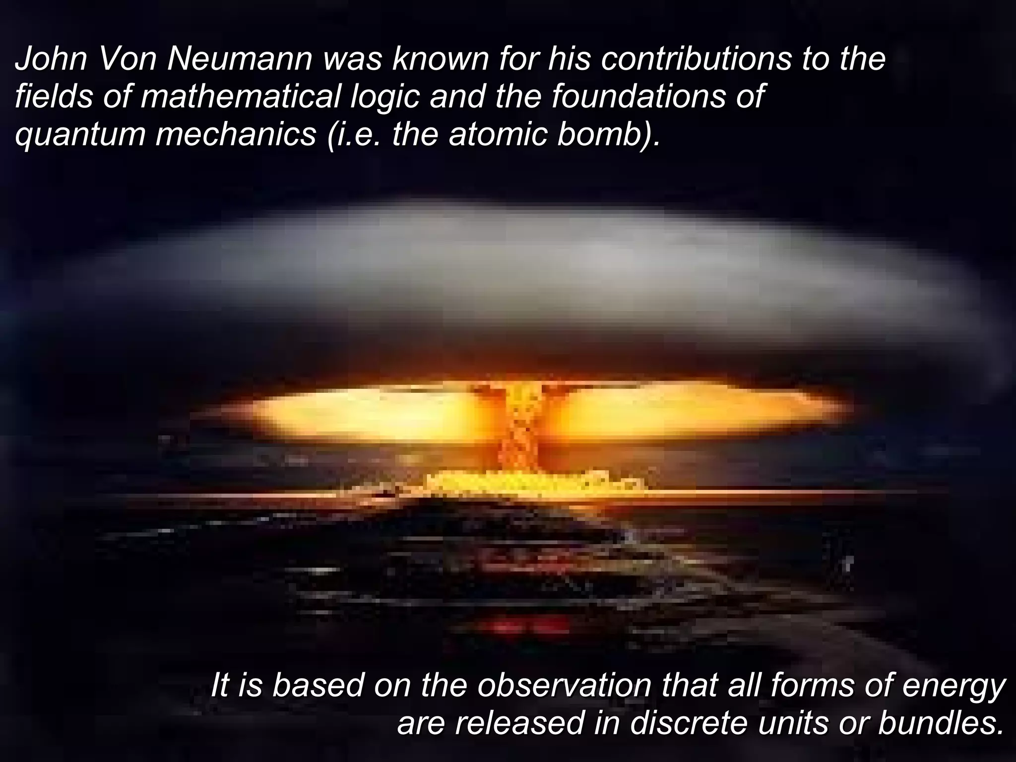 John Von Neumann was known for his contributions to theJohn Von Neumann was known for his contributions to the
fields of mathematical logic and the foundations offields of mathematical logic and the foundations of
quantum mechanics (i.e. the atomic bomb).quantum mechanics (i.e. the atomic bomb).
It is based on the observation that all forms of energyIt is based on the observation that all forms of energy
are released in discrete units or bundles.are released in discrete units or bundles.
 