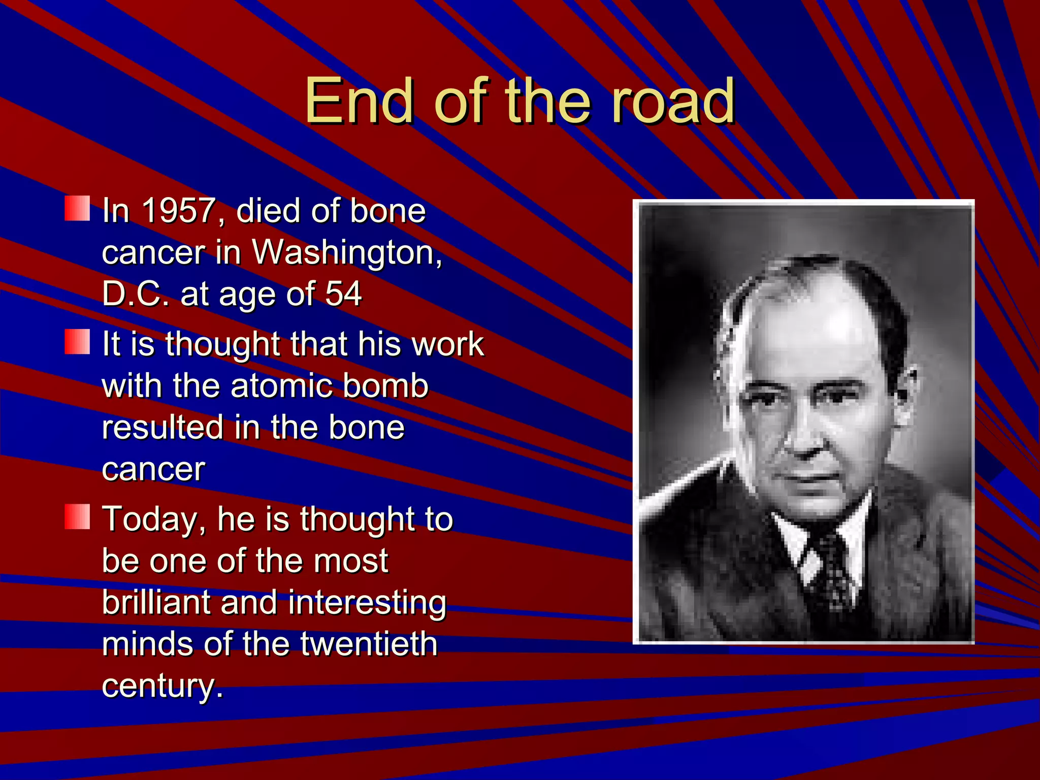 End of the roadEnd of the road
In 1957, died of boneIn 1957, died of bone
cancer in Washington,cancer in Washington,
D.C. at age of 54D.C. at age of 54
It is thought that his workIt is thought that his work
with the atomic bombwith the atomic bomb
resulted in the boneresulted in the bone
cancercancer
Today, he is thought toToday, he is thought to
be one of the mostbe one of the most
brilliant and interestingbrilliant and interesting
minds of the twentiethminds of the twentieth
century.century.
 